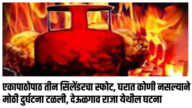 एकापाठोपाठ तीन सिलेंडरचा स्फोट, घरात कोणी नसल्याने मोठी दुर्घटना टळली, देऊळगाव राजा येथील घटना
