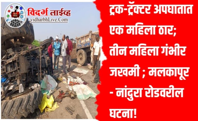 ट्रक-ट्रॅक्टर अपघातात एक महिला ठार; तीन महिला गंभीर जखमी ; मलकापूर – नांदुरा रोडवरील घटना!