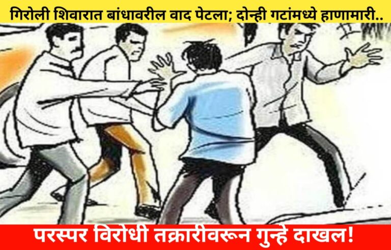 गिरोली शिवारात बांधावरील वाद पेटला; दोन्ही गटांमध्ये हाणामारी.. परस्पर विरोधी तक्रारीवरून गुन्हे दाखल!